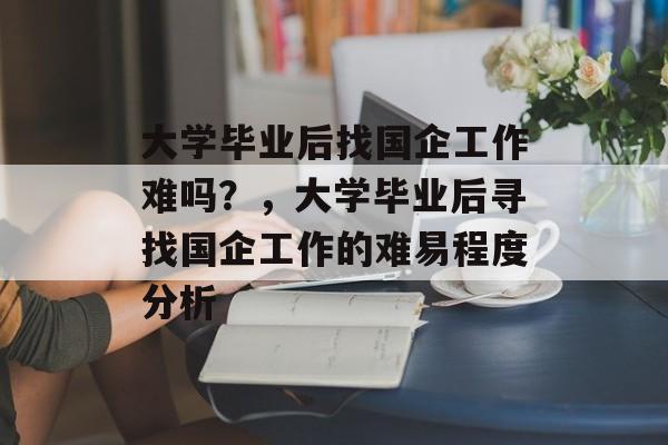 大学毕业后找国企工作难吗？，大学毕业后寻找国企工作的难易程度分析