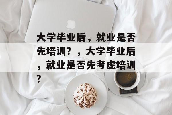 大学毕业后，就业是否先培训？，大学毕业后，就业是否先考虑培训？