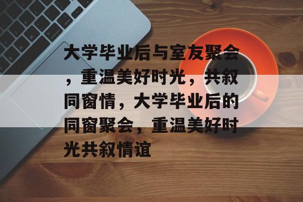 大学毕业后与室友聚会，重温美好时光，共叙同窗情，大学毕业后的同窗聚会，重温美好时光共叙情谊