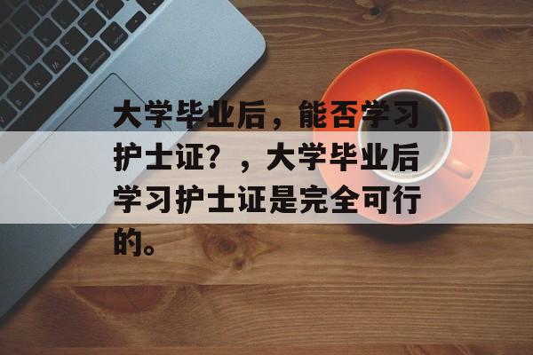 大学毕业后，能否学习护士证？，大学毕业后学习护士证是完全可行的。