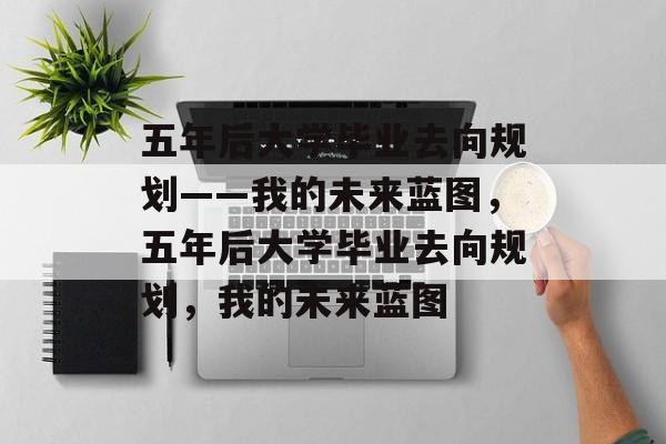 五年后大学毕业去向规划——我的未来蓝图，五年后大学毕业去向规划，我的未来蓝图