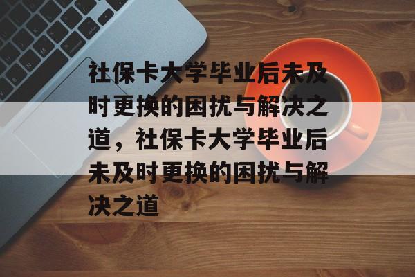 社保卡大学毕业后未及时更换的困扰与解决之道，社保卡大学毕业后未及时更换的困扰与解决之道