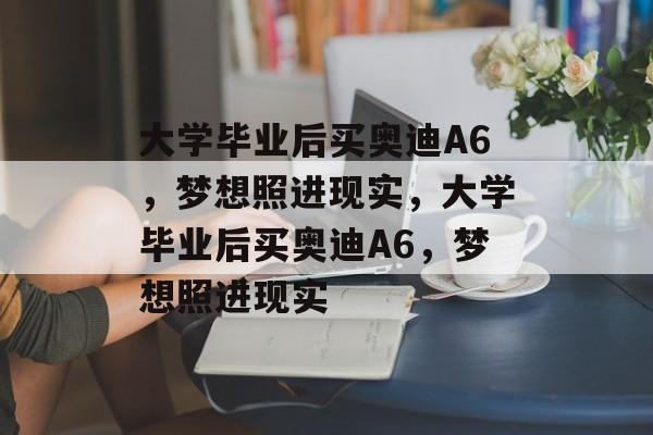 大学毕业后买奥迪A6，梦想照进现实，大学毕业后买奥迪A6，梦想照进现实