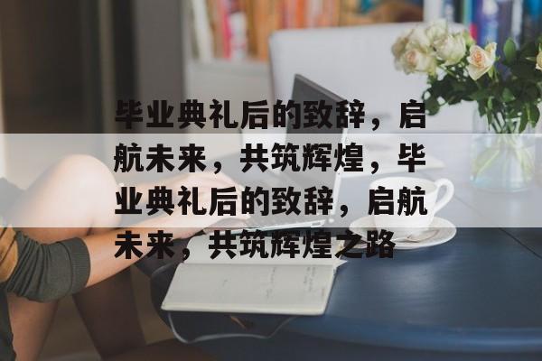 毕业典礼后的致辞，启航未来，共筑辉煌，毕业典礼后的致辞，启航未来，共筑辉煌之路