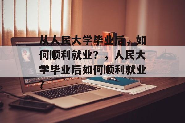 从人民大学毕业后，如何顺利就业？，人民大学毕业后如何顺利就业？