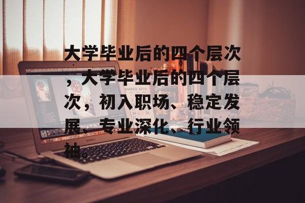 大学毕业后的四个层次，大学毕业后的四个层次，初入职场、稳定发展、专业深化、行业领袖。