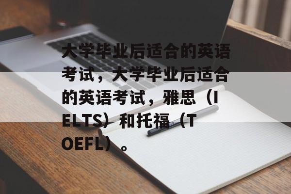 大学毕业后适合的英语考试，大学毕业后适合的英语考试，雅思（IELTS）和托福（TOEFL）。