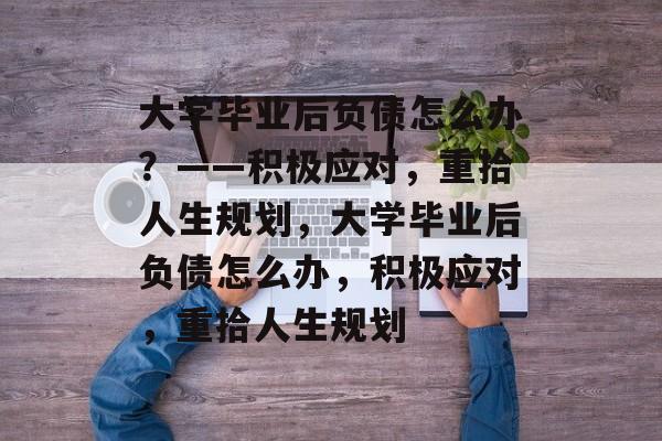 大学毕业后负债怎么办？——积极应对，重拾人生规划，大学毕业后负债怎么办，积极应对，重拾人生规划