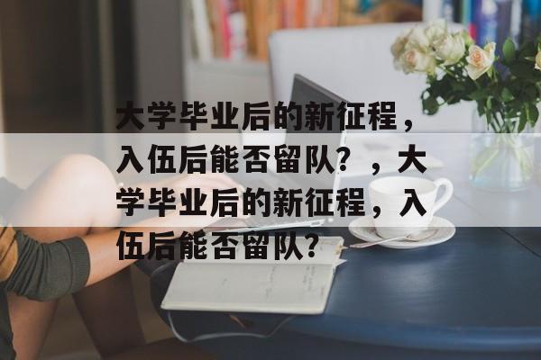 大学毕业后的新征程，入伍后能否留队？，大学毕业后的新征程，入伍后能否留队？