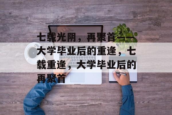 七载光阴，再聚首——大学毕业后的重逢，七载重逢，大学毕业后的再聚首