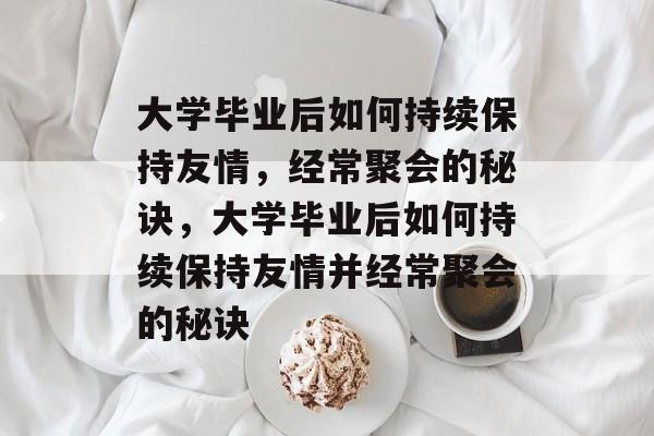 大学毕业后如何持续保持友情，经常聚会的秘诀，大学毕业后如何持续保持友情并经常聚会的秘诀