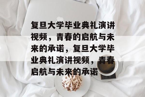 复旦大学毕业典礼演讲视频，青春的启航与未来的承诺，复旦大学毕业典礼演讲视频，青春启航与未来的承诺