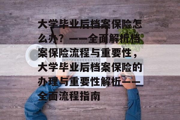 大学毕业后档案保险怎么办？——全面解析档案保险流程与重要性，大学毕业后档案保险的办理与重要性解析——全面流程指南