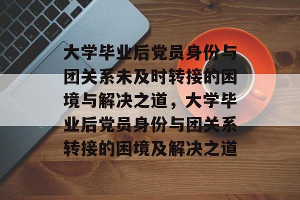 大学毕业后党员身份与团关系未及时转接的困境与解决之道，大学毕业后党员身份与团关系转接的困境及解决之道