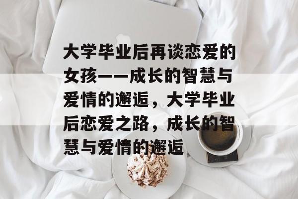 大学毕业后再谈恋爱的女孩——成长的智慧与爱情的邂逅，大学毕业后恋爱之路，成长的智慧与爱情的邂逅