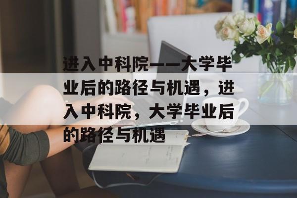 进入中科院——大学毕业后的路径与机遇，进入中科院，大学毕业后的路径与机遇