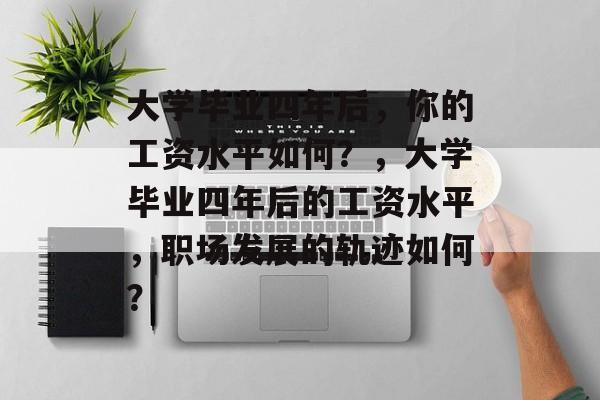 大学毕业四年后，你的工资水平如何？，大学毕业四年后的工资水平，职场发展的轨迹如何？