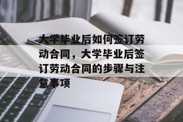 大学毕业后如何签订劳动合同，大学毕业后签订劳动合同的步骤与注意事项