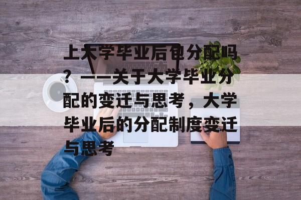 上大学毕业后包分配吗？——关于大学毕业分配的变迁与思考，大学毕业后的分配制度变迁与思考