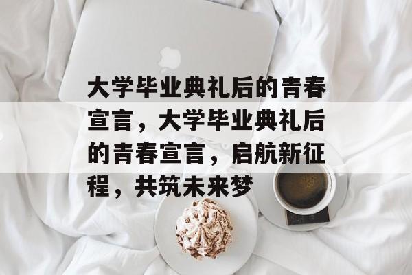 大学毕业典礼后的青春宣言，大学毕业典礼后的青春宣言，启航新征程，共筑未来梦