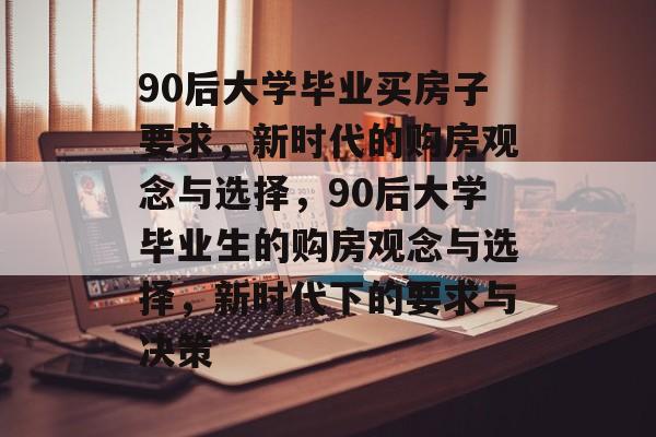 90后大学毕业买房子要求，新时代的购房观念与选择，90后大学毕业生的购房观念与选择，新时代下的要求与决策