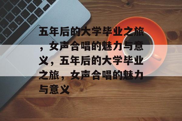 五年后的大学毕业之旅，女声合唱的魅力与意义，五年后的大学毕业之旅，女声合唱的魅力与意义