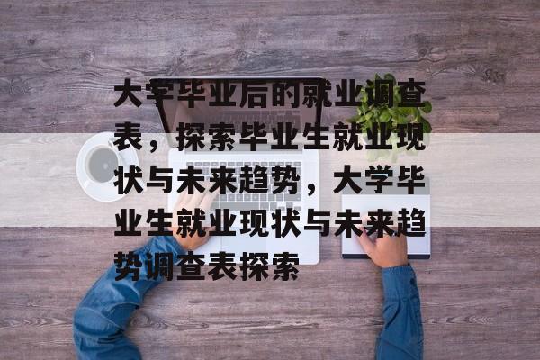 大学毕业后的就业调查表，探索毕业生就业现状与未来趋势，大学毕业生就业现状与未来趋势调查表探索