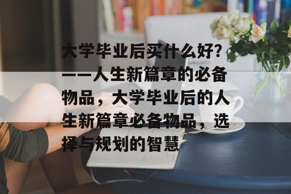 大学毕业后买什么好？——人生新篇章的必备物品，大学毕业后的人生新篇章必备物品，选择与规划的智慧