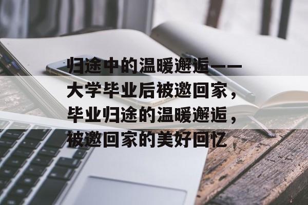 归途中的温暖邂逅——大学毕业后被邀回家，毕业归途的温暖邂逅，被邀回家的美好回忆