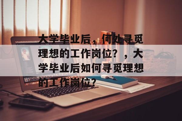 大学毕业后，何处寻觅理想的工作岗位？，大学毕业后如何寻觅理想的工作岗位？