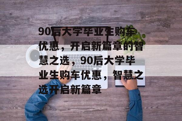 90后大学毕业生购车优惠，开启新篇章的智慧之选，90后大学毕业生购车优惠，智慧之选开启新篇章