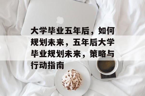 大学毕业五年后，如何规划未来，五年后大学毕业规划未来，策略与行动指南