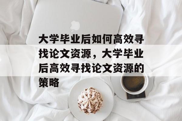 大学毕业后如何高效寻找论文资源，大学毕业后高效寻找论文资源的策略