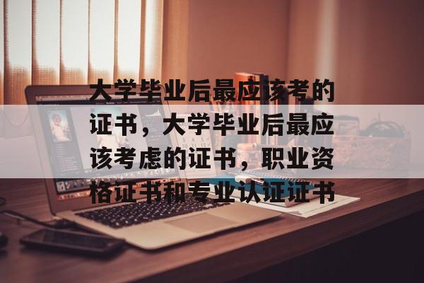 大学毕业后最应该考的证书，大学毕业后最应该考虑的证书，职业资格证书和专业认证证书