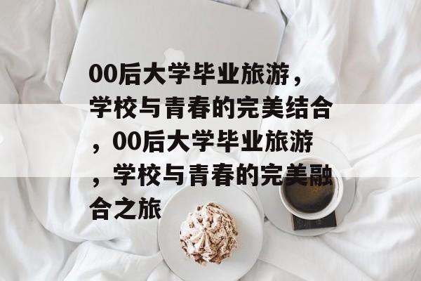 00后大学毕业旅游，学校与青春的完美结合，00后大学毕业旅游，学校与青春的完美融合之旅