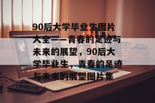 90后大学毕业生图片大全——青春的足迹与未来的展望，90后大学毕业生，青春的足迹与未来的展望图片集