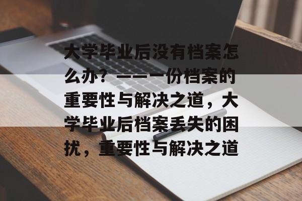 大学毕业后没有档案怎么办？——一份档案的重要性与解决之道，大学毕业后档案丢失的困扰，重要性与解决之道