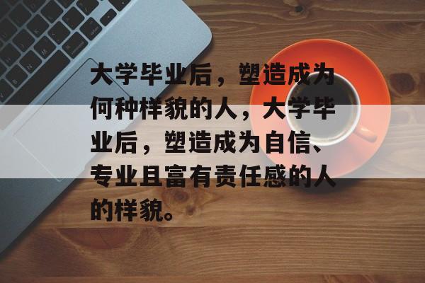 大学毕业后，塑造成为何种样貌的人，大学毕业后，塑造成为自信、专业且富有责任感的人的样貌。