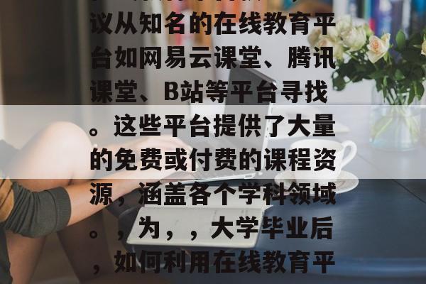 大学毕业后如何获取听课视频，大学毕业后获取听课视频的途径，，在线教育平台获取，建议从知名的在线教育平台如网易云课堂、腾讯课堂、B站等平台寻找。这些平台提供了大量的免费或付费的课程资源，涵盖各个学科领域。，为，，大学毕业后，如何利用在线教育平台获取听课视频，直接点明了获取听课视频的主要途径，即通过在线教育平台。