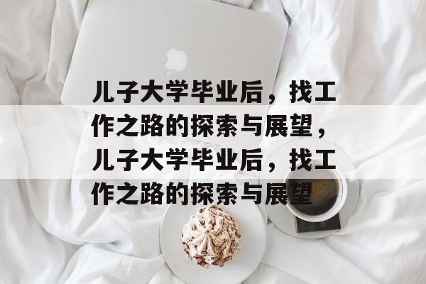 儿子大学毕业后，找工作之路的探索与展望，儿子大学毕业后，找工作之路的探索与展望