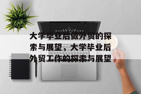 大学毕业后做外贸的探索与展望，大学毕业后外贸工作的探索与展望