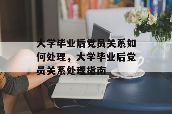 大学毕业后党员关系如何处理，大学毕业后党员关系处理指南