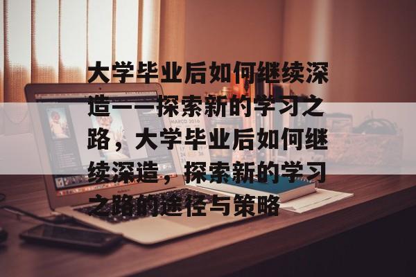 大学毕业后如何继续深造——探索新的学习之路，大学毕业后如何继续深造，探索新的学习之路的途径与策略