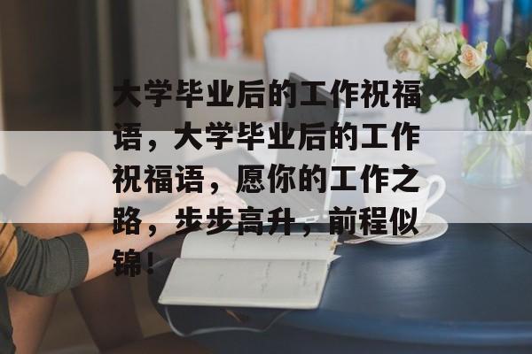 大学毕业后的工作祝福语，大学毕业后的工作祝福语，愿你的工作之路，步步高升，前程似锦！