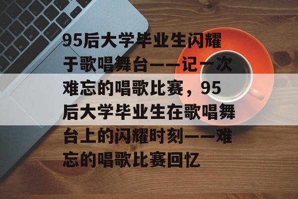 95后大学毕业生闪耀于歌唱舞台——记一次难忘的唱歌比赛，95后大学毕业生在歌唱舞台上的闪耀时刻——难忘的唱歌比赛回忆