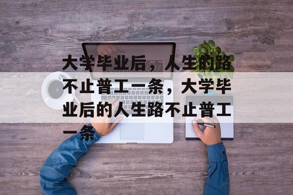 大学毕业后，人生的路不止普工一条，大学毕业后的人生路不止普工一条