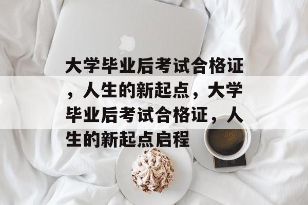 大学毕业后考试合格证，人生的新起点，大学毕业后考试合格证，人生的新起点启程