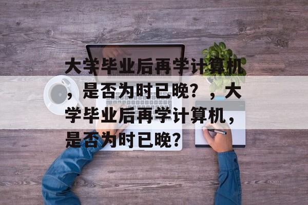 大学毕业后再学计算机，是否为时已晚？，大学毕业后再学计算机，是否为时已晚？