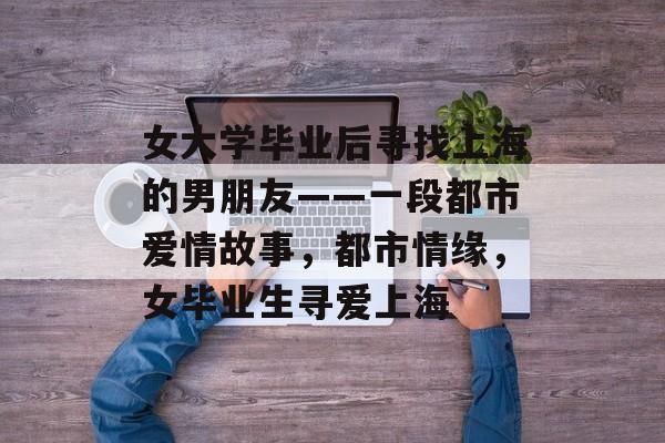 女大学毕业后寻找上海的男朋友——一段都市爱情故事，都市情缘，女毕业生寻爱上海