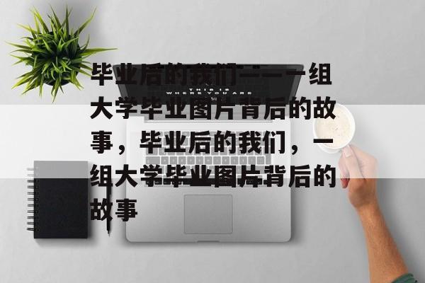 毕业后的我们——一组大学毕业图片背后的故事，毕业后的我们，一组大学毕业图片背后的故事